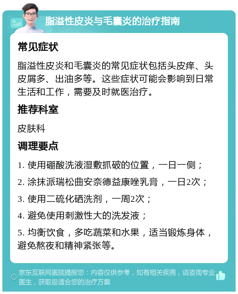 脂溢性皮炎与毛囊炎的治疗指南 常见症状 脂溢性皮炎和毛囊炎的常见症状包括头皮痒、头皮屑多、出油多等。这些症状可能会影响到日常生活和工作，需要及时就医治疗。 推荐科室 皮肤科 调理要点 1. 使用硼酸洗液湿敷抓破的位置，一日一侧； 2. 涂抹派瑞松曲安奈德益康唑乳膏，一日2次； 3. 使用二硫化硒洗剂，一周2次； 4. 避免使用刺激性大的洗发液； 5. 均衡饮食，多吃蔬菜和水果，适当锻炼身体，避免熬夜和精神紧张等。