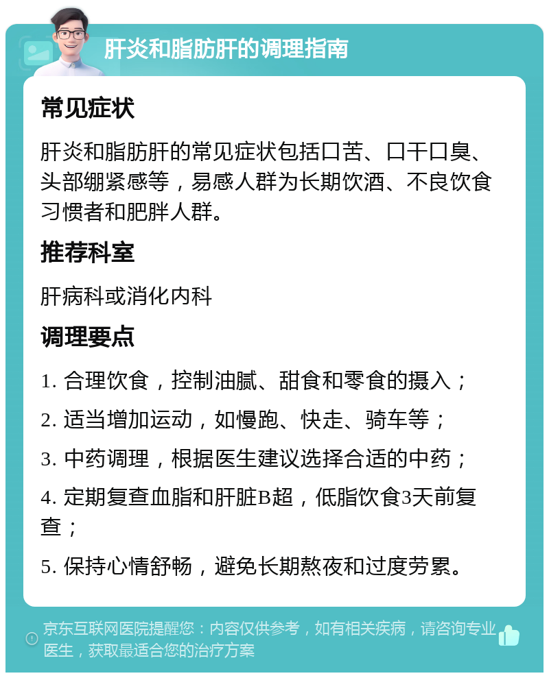 肝炎和脂肪肝的调理指南 常见症状 肝炎和脂肪肝的常见症状包括口苦、口干口臭、头部绷紧感等，易感人群为长期饮酒、不良饮食习惯者和肥胖人群。 推荐科室 肝病科或消化内科 调理要点 1. 合理饮食，控制油腻、甜食和零食的摄入； 2. 适当增加运动，如慢跑、快走、骑车等； 3. 中药调理，根据医生建议选择合适的中药； 4. 定期复查血脂和肝脏B超，低脂饮食3天前复查； 5. 保持心情舒畅，避免长期熬夜和过度劳累。