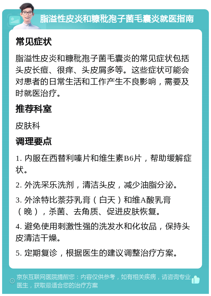 脂溢性皮炎和糠秕孢子菌毛囊炎就医指南 常见症状 脂溢性皮炎和糠秕孢子菌毛囊炎的常见症状包括头皮长痘、很痒、头皮屑多等。这些症状可能会对患者的日常生活和工作产生不良影响，需要及时就医治疗。 推荐科室 皮肤科 调理要点 1. 内服在西替利嗪片和维生素B6片，帮助缓解症状。 2. 外洗采乐洗剂，清洁头皮，减少油脂分泌。 3. 外涂特比萘芬乳膏（白天）和维A酸乳膏（晚），杀菌、去角质、促进皮肤恢复。 4. 避免使用刺激性强的洗发水和化妆品，保持头皮清洁干燥。 5. 定期复诊，根据医生的建议调整治疗方案。