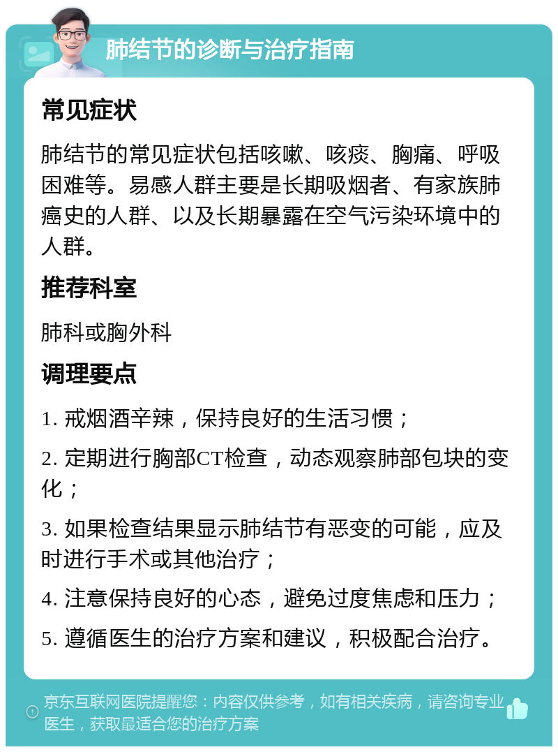 肺结节的诊断与治疗指南 常见症状 肺结节的常见症状包括咳嗽、咳痰、胸痛、呼吸困难等。易感人群主要是长期吸烟者、有家族肺癌史的人群、以及长期暴露在空气污染环境中的人群。 推荐科室 肺科或胸外科 调理要点 1. 戒烟酒辛辣，保持良好的生活习惯； 2. 定期进行胸部CT检查，动态观察肺部包块的变化； 3. 如果检查结果显示肺结节有恶变的可能，应及时进行手术或其他治疗； 4. 注意保持良好的心态，避免过度焦虑和压力； 5. 遵循医生的治疗方案和建议，积极配合治疗。