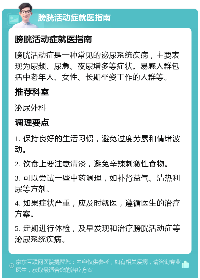 膀胱活动症就医指南 膀胱活动症就医指南 膀胱活动症是一种常见的泌尿系统疾病，主要表现为尿频、尿急、夜尿增多等症状。易感人群包括中老年人、女性、长期坐姿工作的人群等。 推荐科室 泌尿外科 调理要点 1. 保持良好的生活习惯，避免过度劳累和情绪波动。 2. 饮食上要注意清淡，避免辛辣刺激性食物。 3. 可以尝试一些中药调理，如补肾益气、清热利尿等方剂。 4. 如果症状严重，应及时就医，遵循医生的治疗方案。 5. 定期进行体检，及早发现和治疗膀胱活动症等泌尿系统疾病。