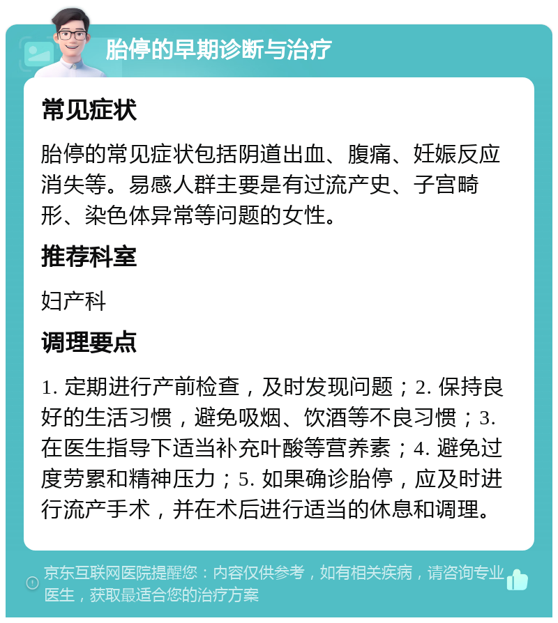 胎停的早期诊断与治疗 常见症状 胎停的常见症状包括阴道出血、腹痛、妊娠反应消失等。易感人群主要是有过流产史、子宫畸形、染色体异常等问题的女性。 推荐科室 妇产科 调理要点 1. 定期进行产前检查，及时发现问题；2. 保持良好的生活习惯，避免吸烟、饮酒等不良习惯；3. 在医生指导下适当补充叶酸等营养素；4. 避免过度劳累和精神压力；5. 如果确诊胎停，应及时进行流产手术，并在术后进行适当的休息和调理。