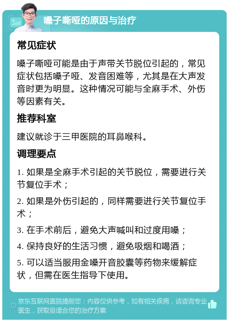 嗓子嘶哑的原因与治疗 常见症状 嗓子嘶哑可能是由于声带关节脱位引起的，常见症状包括嗓子哑、发音困难等，尤其是在大声发音时更为明显。这种情况可能与全麻手术、外伤等因素有关。 推荐科室 建议就诊于三甲医院的耳鼻喉科。 调理要点 1. 如果是全麻手术引起的关节脱位，需要进行关节复位手术； 2. 如果是外伤引起的，同样需要进行关节复位手术； 3. 在手术前后，避免大声喊叫和过度用嗓； 4. 保持良好的生活习惯，避免吸烟和喝酒； 5. 可以适当服用金嗓开音胶囊等药物来缓解症状，但需在医生指导下使用。