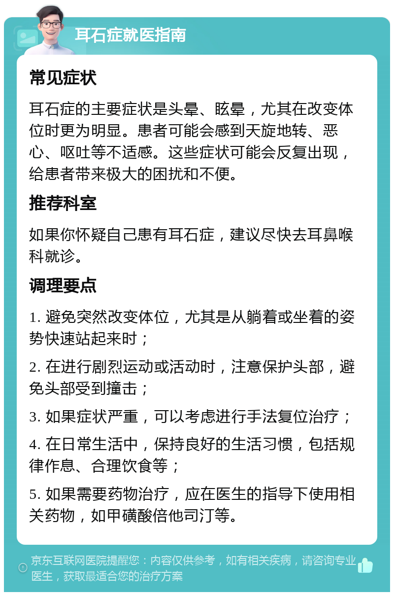 耳石症就医指南 常见症状 耳石症的主要症状是头晕、眩晕，尤其在改变体位时更为明显。患者可能会感到天旋地转、恶心、呕吐等不适感。这些症状可能会反复出现，给患者带来极大的困扰和不便。 推荐科室 如果你怀疑自己患有耳石症，建议尽快去耳鼻喉科就诊。 调理要点 1. 避免突然改变体位，尤其是从躺着或坐着的姿势快速站起来时； 2. 在进行剧烈运动或活动时，注意保护头部，避免头部受到撞击； 3. 如果症状严重，可以考虑进行手法复位治疗； 4. 在日常生活中，保持良好的生活习惯，包括规律作息、合理饮食等； 5. 如果需要药物治疗，应在医生的指导下使用相关药物，如甲磺酸倍他司汀等。