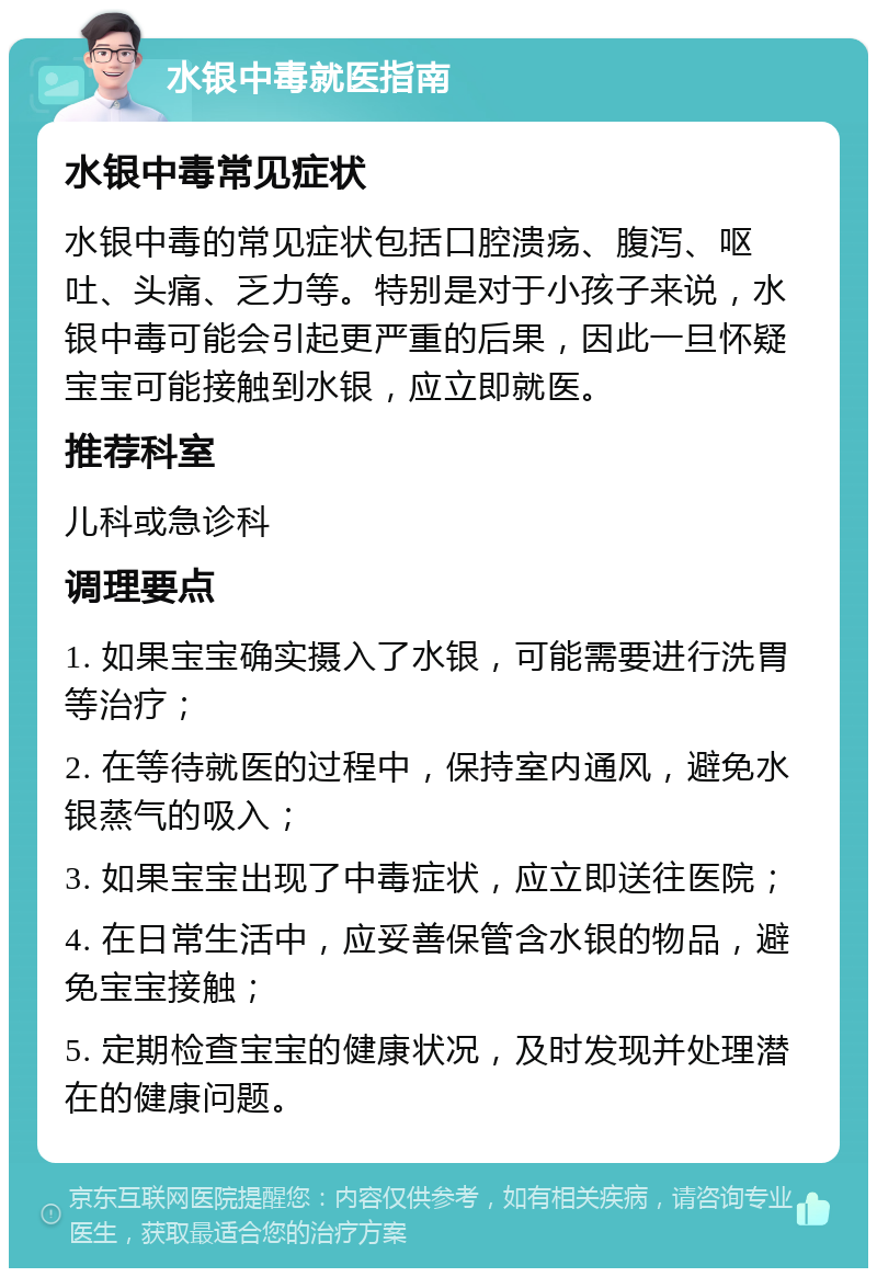 水银中毒就医指南 水银中毒常见症状 水银中毒的常见症状包括口腔溃疡、腹泻、呕吐、头痛、乏力等。特别是对于小孩子来说，水银中毒可能会引起更严重的后果，因此一旦怀疑宝宝可能接触到水银，应立即就医。 推荐科室 儿科或急诊科 调理要点 1. 如果宝宝确实摄入了水银，可能需要进行洗胃等治疗； 2. 在等待就医的过程中，保持室内通风，避免水银蒸气的吸入； 3. 如果宝宝出现了中毒症状，应立即送往医院； 4. 在日常生活中，应妥善保管含水银的物品，避免宝宝接触； 5. 定期检查宝宝的健康状况，及时发现并处理潜在的健康问题。