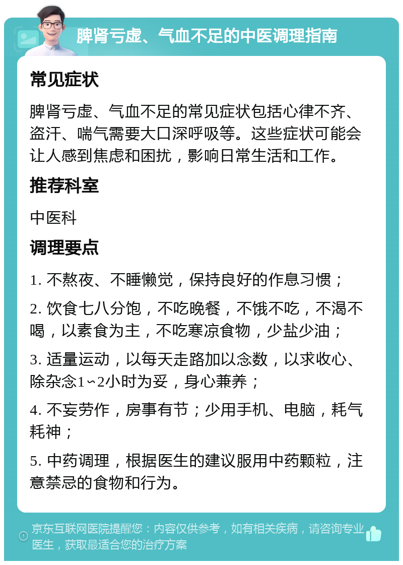 脾肾亏虚、气血不足的中医调理指南 常见症状 脾肾亏虚、气血不足的常见症状包括心律不齐、盗汗、喘气需要大口深呼吸等。这些症状可能会让人感到焦虑和困扰，影响日常生活和工作。 推荐科室 中医科 调理要点 1. 不熬夜、不睡懒觉，保持良好的作息习惯； 2. 饮食七八分饱，不吃晚餐，不饿不吃，不渴不喝，以素食为主，不吃寒凉食物，少盐少油； 3. 适量运动，以每天走路加以念数，以求收心、除杂念1∽2小时为妥，身心兼养； 4. 不妄劳作，房事有节；少用手机、电脑，耗气耗神； 5. 中药调理，根据医生的建议服用中药颗粒，注意禁忌的食物和行为。