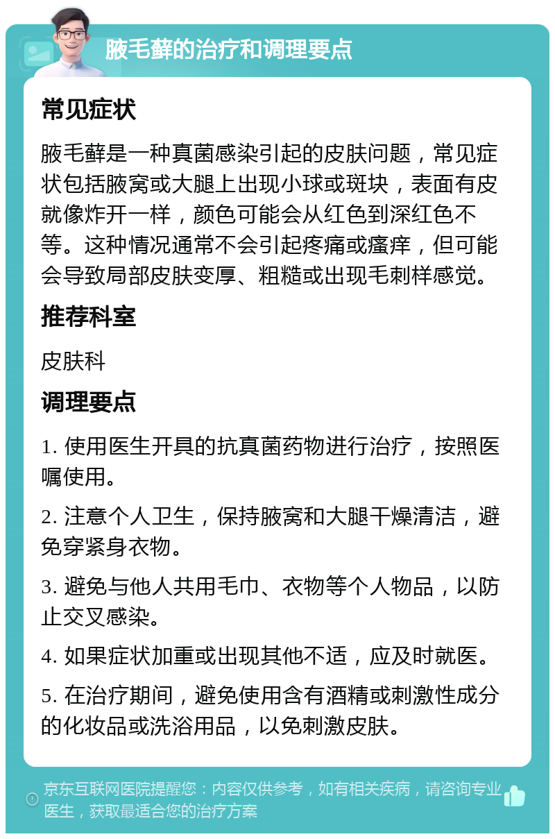 腋毛藓的治疗和调理要点 常见症状 腋毛藓是一种真菌感染引起的皮肤问题，常见症状包括腋窝或大腿上出现小球或斑块，表面有皮就像炸开一样，颜色可能会从红色到深红色不等。这种情况通常不会引起疼痛或瘙痒，但可能会导致局部皮肤变厚、粗糙或出现毛刺样感觉。 推荐科室 皮肤科 调理要点 1. 使用医生开具的抗真菌药物进行治疗，按照医嘱使用。 2. 注意个人卫生，保持腋窝和大腿干燥清洁，避免穿紧身衣物。 3. 避免与他人共用毛巾、衣物等个人物品，以防止交叉感染。 4. 如果症状加重或出现其他不适，应及时就医。 5. 在治疗期间，避免使用含有酒精或刺激性成分的化妆品或洗浴用品，以免刺激皮肤。