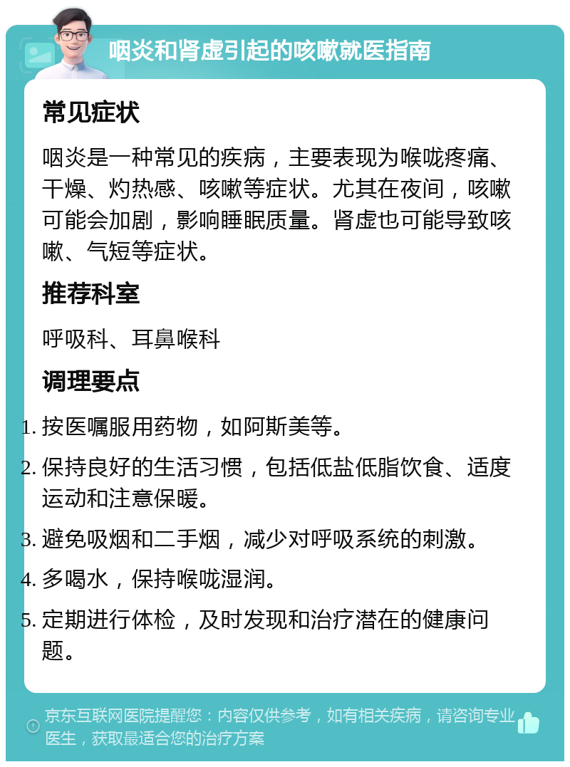 咽炎和肾虚引起的咳嗽就医指南 常见症状 咽炎是一种常见的疾病，主要表现为喉咙疼痛、干燥、灼热感、咳嗽等症状。尤其在夜间，咳嗽可能会加剧，影响睡眠质量。肾虚也可能导致咳嗽、气短等症状。 推荐科室 呼吸科、耳鼻喉科 调理要点 按医嘱服用药物，如阿斯美等。 保持良好的生活习惯，包括低盐低脂饮食、适度运动和注意保暖。 避免吸烟和二手烟，减少对呼吸系统的刺激。 多喝水，保持喉咙湿润。 定期进行体检，及时发现和治疗潜在的健康问题。