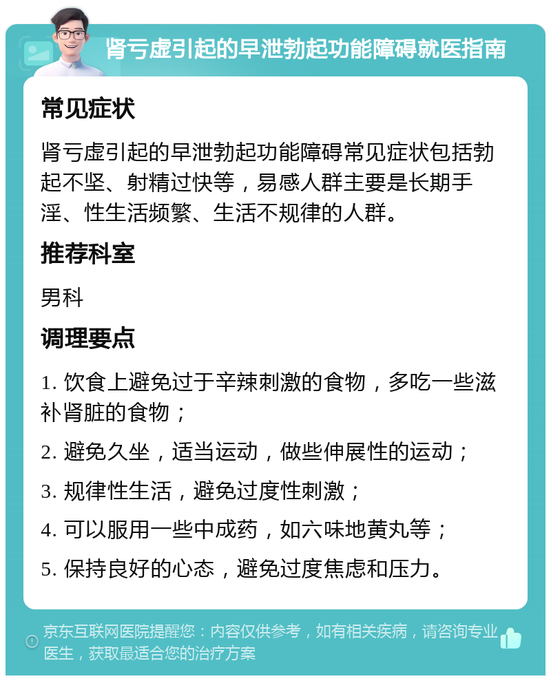 肾亏虚引起的早泄勃起功能障碍就医指南 常见症状 肾亏虚引起的早泄勃起功能障碍常见症状包括勃起不坚、射精过快等，易感人群主要是长期手淫、性生活频繁、生活不规律的人群。 推荐科室 男科 调理要点 1. 饮食上避免过于辛辣刺激的食物，多吃一些滋补肾脏的食物； 2. 避免久坐，适当运动，做些伸展性的运动； 3. 规律性生活，避免过度性刺激； 4. 可以服用一些中成药，如六味地黄丸等； 5. 保持良好的心态，避免过度焦虑和压力。