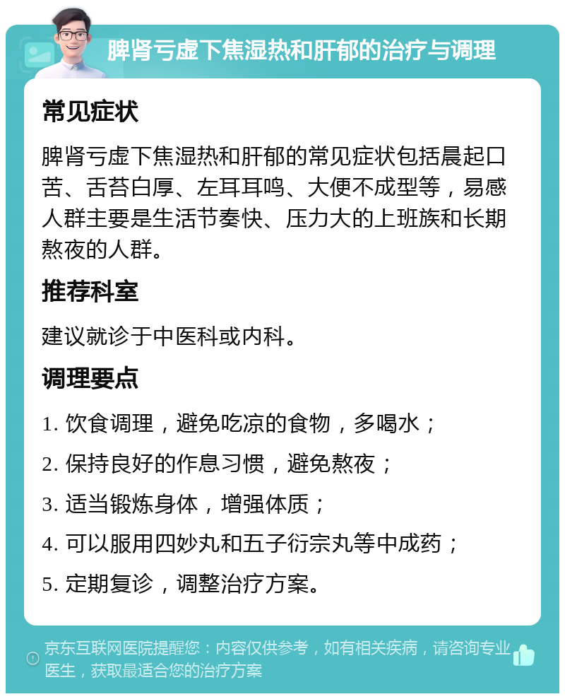 脾肾亏虚下焦湿热和肝郁的治疗与调理 常见症状 脾肾亏虚下焦湿热和肝郁的常见症状包括晨起口苦、舌苔白厚、左耳耳鸣、大便不成型等，易感人群主要是生活节奏快、压力大的上班族和长期熬夜的人群。 推荐科室 建议就诊于中医科或内科。 调理要点 1. 饮食调理，避免吃凉的食物，多喝水； 2. 保持良好的作息习惯，避免熬夜； 3. 适当锻炼身体，增强体质； 4. 可以服用四妙丸和五子衍宗丸等中成药； 5. 定期复诊，调整治疗方案。