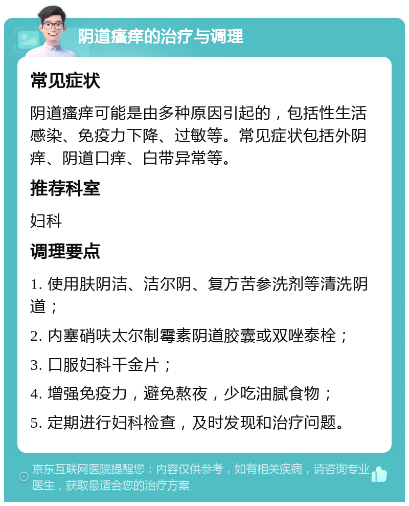 阴道瘙痒的治疗与调理 常见症状 阴道瘙痒可能是由多种原因引起的，包括性生活感染、免疫力下降、过敏等。常见症状包括外阴痒、阴道口痒、白带异常等。 推荐科室 妇科 调理要点 1. 使用肤阴洁、洁尔阴、复方苦参洗剂等清洗阴道； 2. 内塞硝呋太尔制霉素阴道胶囊或双唑泰栓； 3. 口服妇科千金片； 4. 增强免疫力，避免熬夜，少吃油腻食物； 5. 定期进行妇科检查，及时发现和治疗问题。