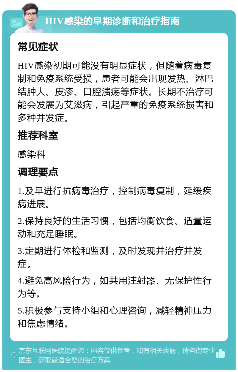 HIV感染的早期诊断和治疗指南 常见症状 HIV感染初期可能没有明显症状，但随着病毒复制和免疫系统受损，患者可能会出现发热、淋巴结肿大、皮疹、口腔溃疡等症状。长期不治疗可能会发展为艾滋病，引起严重的免疫系统损害和多种并发症。 推荐科室 感染科 调理要点 1.及早进行抗病毒治疗，控制病毒复制，延缓疾病进展。 2.保持良好的生活习惯，包括均衡饮食、适量运动和充足睡眠。 3.定期进行体检和监测，及时发现并治疗并发症。 4.避免高风险行为，如共用注射器、无保护性行为等。 5.积极参与支持小组和心理咨询，减轻精神压力和焦虑情绪。