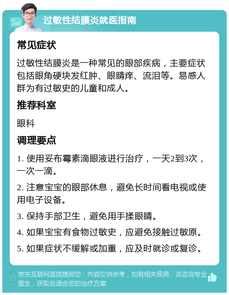 过敏性结膜炎就医指南 常见症状 过敏性结膜炎是一种常见的眼部疾病，主要症状包括眼角硬块发红肿、眼睛痒、流泪等。易感人群为有过敏史的儿童和成人。 推荐科室 眼科 调理要点 1. 使用妥布霉素滴眼液进行治疗，一天2到3次，一次一滴。 2. 注意宝宝的眼部休息，避免长时间看电视或使用电子设备。 3. 保持手部卫生，避免用手揉眼睛。 4. 如果宝宝有食物过敏史，应避免接触过敏原。 5. 如果症状不缓解或加重，应及时就诊或复诊。