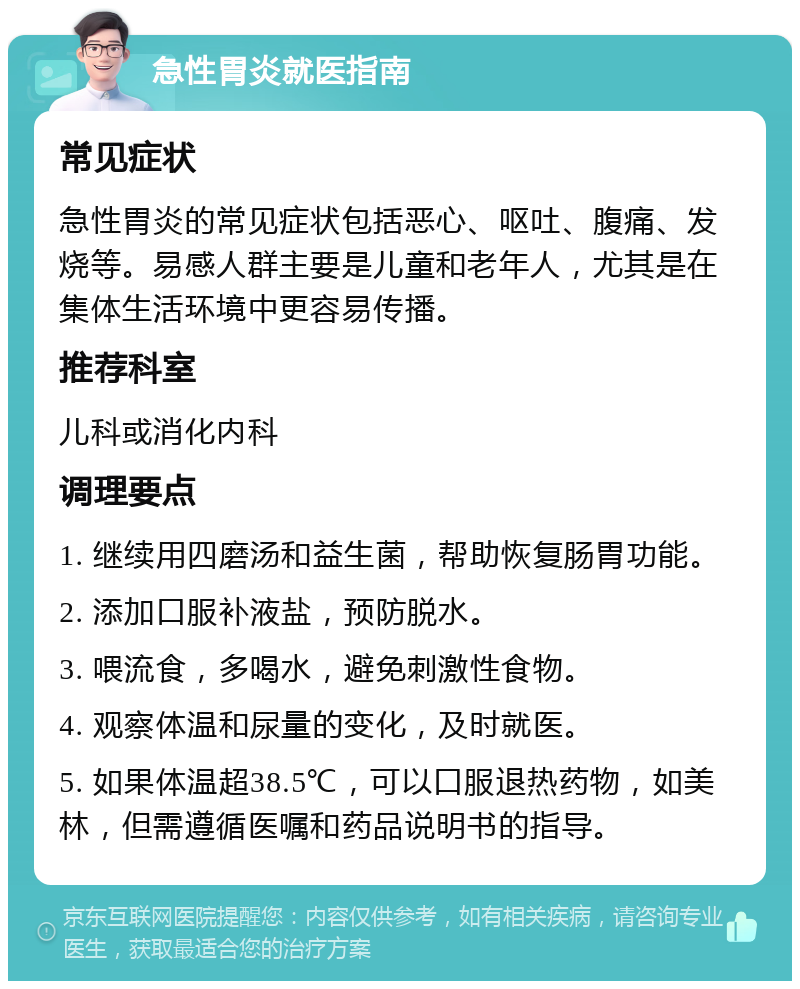 急性胃炎就医指南 常见症状 急性胃炎的常见症状包括恶心、呕吐、腹痛、发烧等。易感人群主要是儿童和老年人，尤其是在集体生活环境中更容易传播。 推荐科室 儿科或消化内科 调理要点 1. 继续用四磨汤和益生菌，帮助恢复肠胃功能。 2. 添加口服补液盐，预防脱水。 3. 喂流食，多喝水，避免刺激性食物。 4. 观察体温和尿量的变化，及时就医。 5. 如果体温超38.5℃，可以口服退热药物，如美林，但需遵循医嘱和药品说明书的指导。