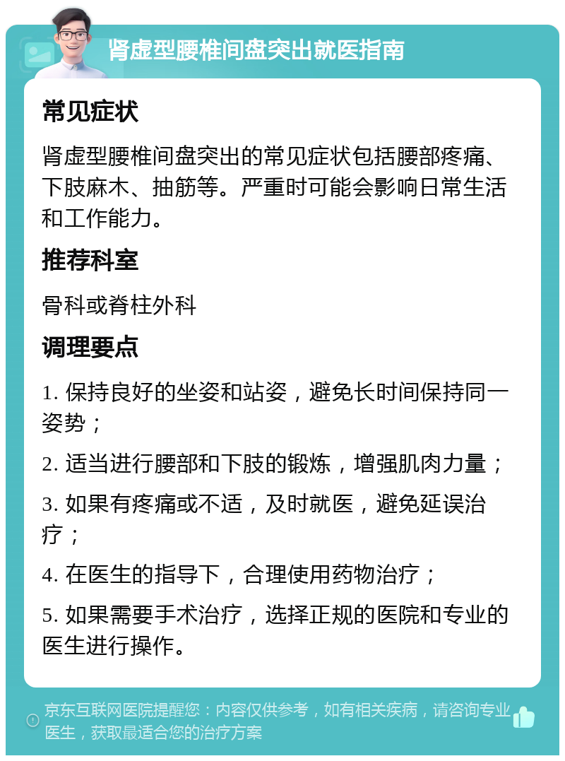 肾虚型腰椎间盘突出就医指南 常见症状 肾虚型腰椎间盘突出的常见症状包括腰部疼痛、下肢麻木、抽筋等。严重时可能会影响日常生活和工作能力。 推荐科室 骨科或脊柱外科 调理要点 1. 保持良好的坐姿和站姿，避免长时间保持同一姿势； 2. 适当进行腰部和下肢的锻炼，增强肌肉力量； 3. 如果有疼痛或不适，及时就医，避免延误治疗； 4. 在医生的指导下，合理使用药物治疗； 5. 如果需要手术治疗，选择正规的医院和专业的医生进行操作。