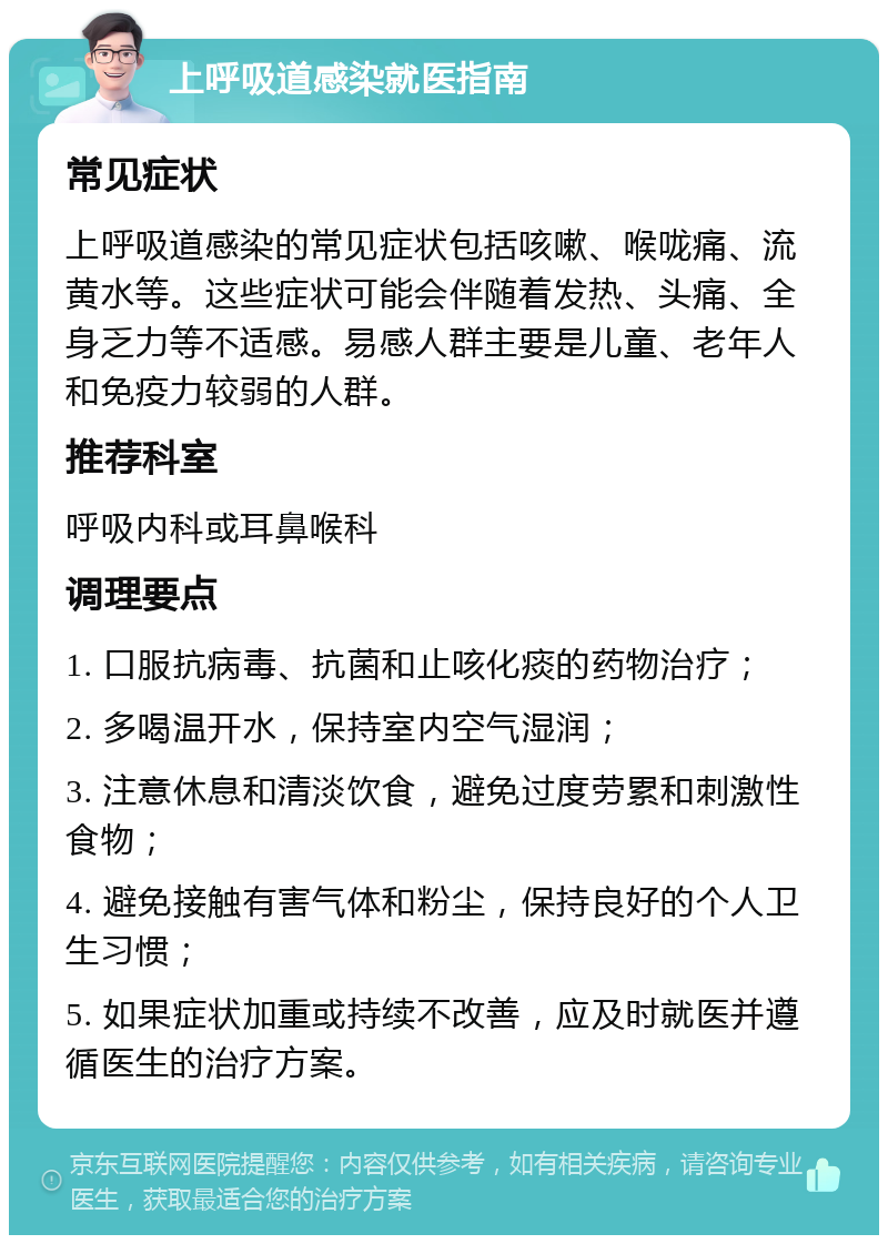 上呼吸道感染就医指南 常见症状 上呼吸道感染的常见症状包括咳嗽、喉咙痛、流黄水等。这些症状可能会伴随着发热、头痛、全身乏力等不适感。易感人群主要是儿童、老年人和免疫力较弱的人群。 推荐科室 呼吸内科或耳鼻喉科 调理要点 1. 口服抗病毒、抗菌和止咳化痰的药物治疗； 2. 多喝温开水，保持室内空气湿润； 3. 注意休息和清淡饮食，避免过度劳累和刺激性食物； 4. 避免接触有害气体和粉尘，保持良好的个人卫生习惯； 5. 如果症状加重或持续不改善，应及时就医并遵循医生的治疗方案。