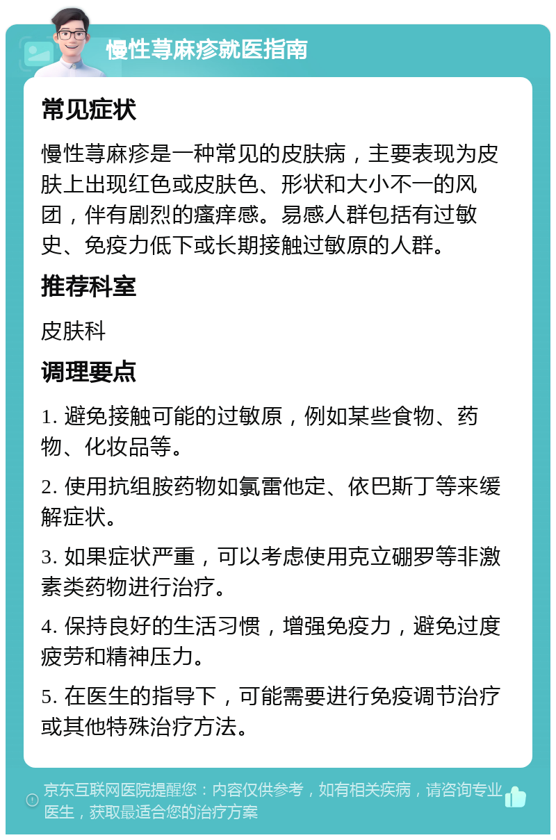 慢性荨麻疹就医指南 常见症状 慢性荨麻疹是一种常见的皮肤病，主要表现为皮肤上出现红色或皮肤色、形状和大小不一的风团，伴有剧烈的瘙痒感。易感人群包括有过敏史、免疫力低下或长期接触过敏原的人群。 推荐科室 皮肤科 调理要点 1. 避免接触可能的过敏原，例如某些食物、药物、化妆品等。 2. 使用抗组胺药物如氯雷他定、依巴斯丁等来缓解症状。 3. 如果症状严重，可以考虑使用克立硼罗等非激素类药物进行治疗。 4. 保持良好的生活习惯，增强免疫力，避免过度疲劳和精神压力。 5. 在医生的指导下，可能需要进行免疫调节治疗或其他特殊治疗方法。