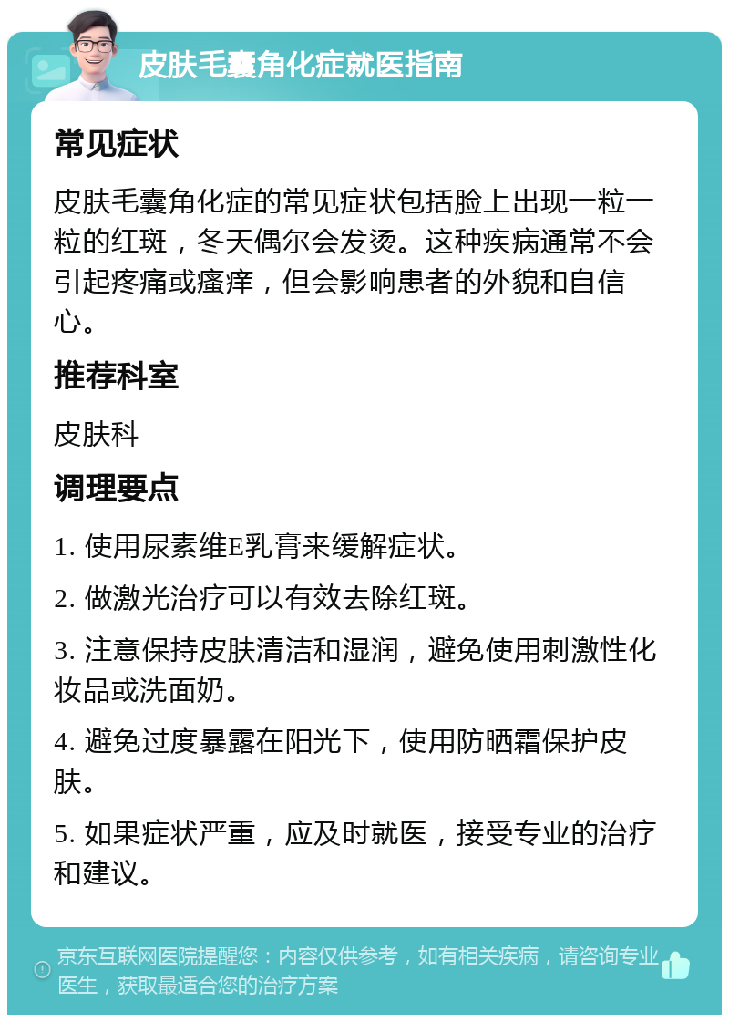 皮肤毛囊角化症就医指南 常见症状 皮肤毛囊角化症的常见症状包括脸上出现一粒一粒的红斑，冬天偶尔会发烫。这种疾病通常不会引起疼痛或瘙痒，但会影响患者的外貌和自信心。 推荐科室 皮肤科 调理要点 1. 使用尿素维E乳膏来缓解症状。 2. 做激光治疗可以有效去除红斑。 3. 注意保持皮肤清洁和湿润，避免使用刺激性化妆品或洗面奶。 4. 避免过度暴露在阳光下，使用防晒霜保护皮肤。 5. 如果症状严重，应及时就医，接受专业的治疗和建议。