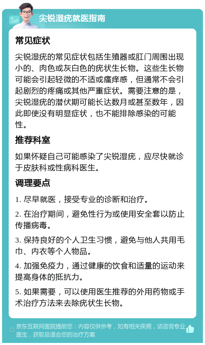 尖锐湿疣就医指南 常见症状 尖锐湿疣的常见症状包括生殖器或肛门周围出现小的、肉色或灰白色的疣状生长物。这些生长物可能会引起轻微的不适或瘙痒感，但通常不会引起剧烈的疼痛或其他严重症状。需要注意的是，尖锐湿疣的潜伏期可能长达数月或甚至数年，因此即使没有明显症状，也不能排除感染的可能性。 推荐科室 如果怀疑自己可能感染了尖锐湿疣，应尽快就诊于皮肤科或性病科医生。 调理要点 1. 尽早就医，接受专业的诊断和治疗。 2. 在治疗期间，避免性行为或使用安全套以防止传播病毒。 3. 保持良好的个人卫生习惯，避免与他人共用毛巾、内衣等个人物品。 4. 加强免疫力，通过健康的饮食和适量的运动来提高身体的抵抗力。 5. 如果需要，可以使用医生推荐的外用药物或手术治疗方法来去除疣状生长物。