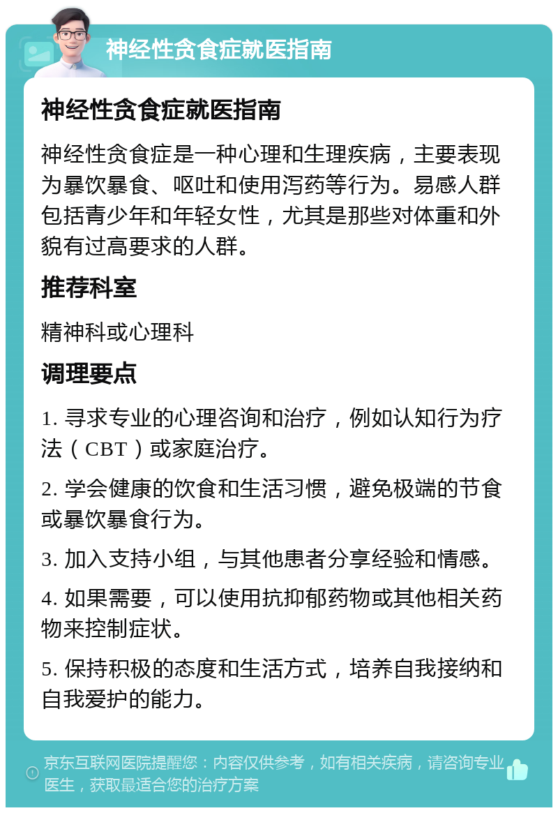 神经性贪食症就医指南 神经性贪食症就医指南 神经性贪食症是一种心理和生理疾病，主要表现为暴饮暴食、呕吐和使用泻药等行为。易感人群包括青少年和年轻女性，尤其是那些对体重和外貌有过高要求的人群。 推荐科室 精神科或心理科 调理要点 1. 寻求专业的心理咨询和治疗，例如认知行为疗法（CBT）或家庭治疗。 2. 学会健康的饮食和生活习惯，避免极端的节食或暴饮暴食行为。 3. 加入支持小组，与其他患者分享经验和情感。 4. 如果需要，可以使用抗抑郁药物或其他相关药物来控制症状。 5. 保持积极的态度和生活方式，培养自我接纳和自我爱护的能力。