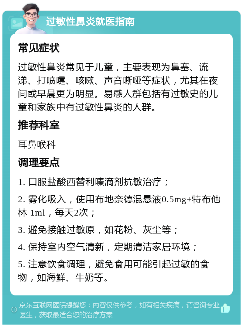 过敏性鼻炎就医指南 常见症状 过敏性鼻炎常见于儿童，主要表现为鼻塞、流涕、打喷嚏、咳嗽、声音嘶哑等症状，尤其在夜间或早晨更为明显。易感人群包括有过敏史的儿童和家族中有过敏性鼻炎的人群。 推荐科室 耳鼻喉科 调理要点 1. 口服盐酸西替利嗪滴剂抗敏治疗； 2. 雾化吸入，使用布地奈德混悬液0.5mg+特布他林 1ml，每天2次； 3. 避免接触过敏原，如花粉、灰尘等； 4. 保持室内空气清新，定期清洁家居环境； 5. 注意饮食调理，避免食用可能引起过敏的食物，如海鲜、牛奶等。