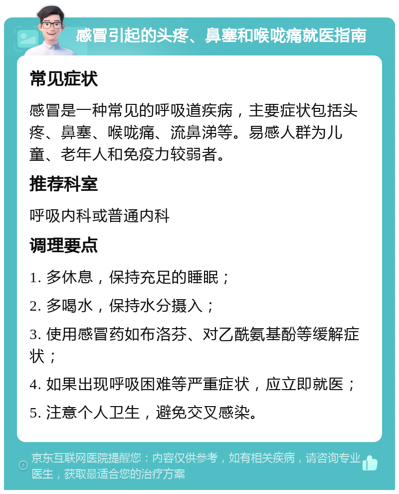 感冒引起的头疼、鼻塞和喉咙痛就医指南 常见症状 感冒是一种常见的呼吸道疾病，主要症状包括头疼、鼻塞、喉咙痛、流鼻涕等。易感人群为儿童、老年人和免疫力较弱者。 推荐科室 呼吸内科或普通内科 调理要点 1. 多休息，保持充足的睡眠； 2. 多喝水，保持水分摄入； 3. 使用感冒药如布洛芬、对乙酰氨基酚等缓解症状； 4. 如果出现呼吸困难等严重症状，应立即就医； 5. 注意个人卫生，避免交叉感染。