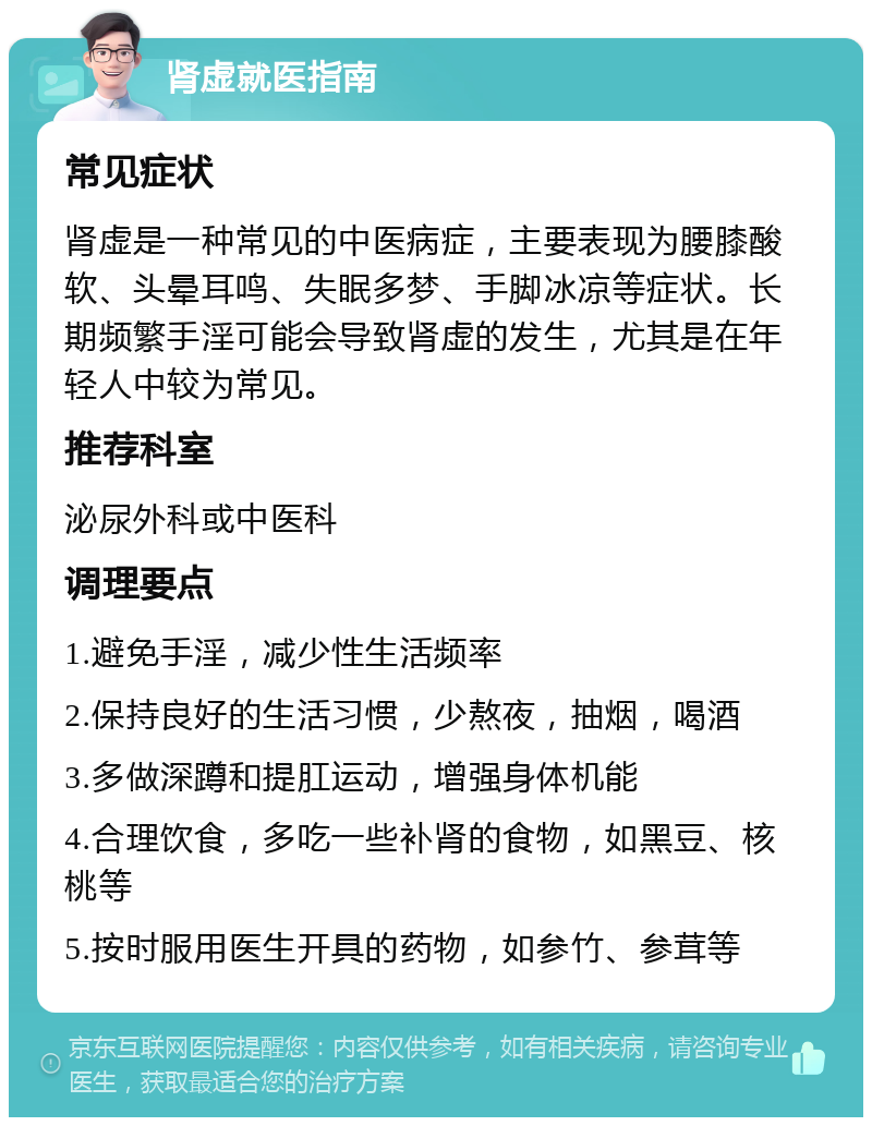 肾虚就医指南 常见症状 肾虚是一种常见的中医病症，主要表现为腰膝酸软、头晕耳鸣、失眠多梦、手脚冰凉等症状。长期频繁手淫可能会导致肾虚的发生，尤其是在年轻人中较为常见。 推荐科室 泌尿外科或中医科 调理要点 1.避免手淫，减少性生活频率 2.保持良好的生活习惯，少熬夜，抽烟，喝酒 3.多做深蹲和提肛运动，增强身体机能 4.合理饮食，多吃一些补肾的食物，如黑豆、核桃等 5.按时服用医生开具的药物，如参竹、参茸等