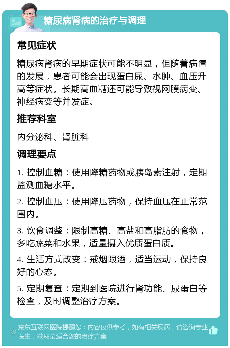 糖尿病肾病的治疗与调理 常见症状 糖尿病肾病的早期症状可能不明显，但随着病情的发展，患者可能会出现蛋白尿、水肿、血压升高等症状。长期高血糖还可能导致视网膜病变、神经病变等并发症。 推荐科室 内分泌科、肾脏科 调理要点 1. 控制血糖：使用降糖药物或胰岛素注射，定期监测血糖水平。 2. 控制血压：使用降压药物，保持血压在正常范围内。 3. 饮食调整：限制高糖、高盐和高脂肪的食物，多吃蔬菜和水果，适量摄入优质蛋白质。 4. 生活方式改变：戒烟限酒，适当运动，保持良好的心态。 5. 定期复查：定期到医院进行肾功能、尿蛋白等检查，及时调整治疗方案。