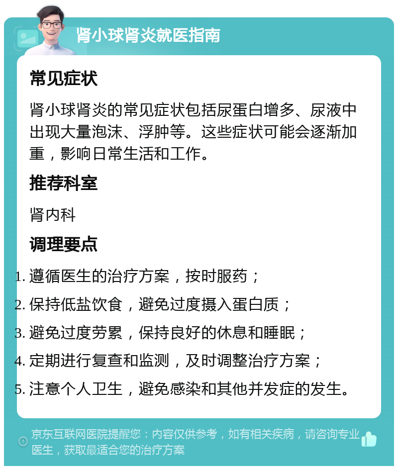 肾小球肾炎就医指南 常见症状 肾小球肾炎的常见症状包括尿蛋白增多、尿液中出现大量泡沫、浮肿等。这些症状可能会逐渐加重，影响日常生活和工作。 推荐科室 肾内科 调理要点 遵循医生的治疗方案，按时服药； 保持低盐饮食，避免过度摄入蛋白质； 避免过度劳累，保持良好的休息和睡眠； 定期进行复查和监测，及时调整治疗方案； 注意个人卫生，避免感染和其他并发症的发生。