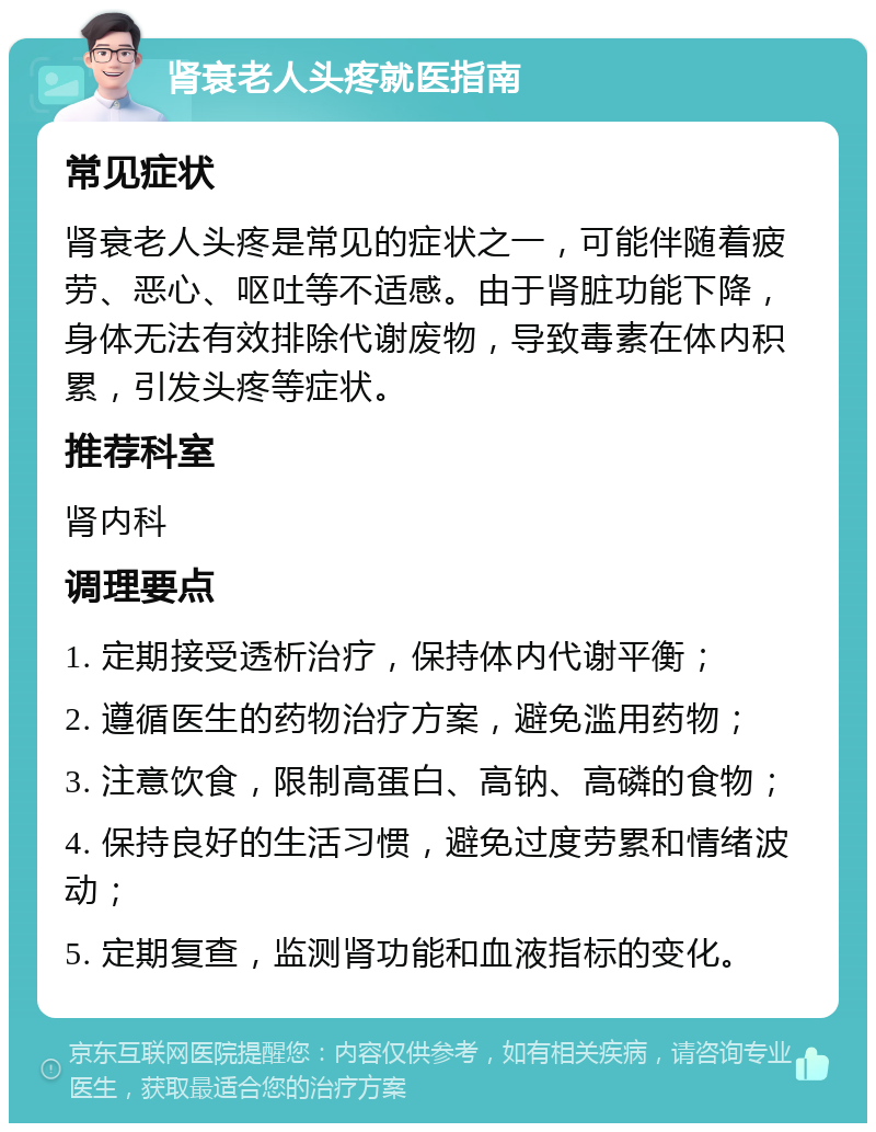 肾衰老人头疼就医指南 常见症状 肾衰老人头疼是常见的症状之一，可能伴随着疲劳、恶心、呕吐等不适感。由于肾脏功能下降，身体无法有效排除代谢废物，导致毒素在体内积累，引发头疼等症状。 推荐科室 肾内科 调理要点 1. 定期接受透析治疗，保持体内代谢平衡； 2. 遵循医生的药物治疗方案，避免滥用药物； 3. 注意饮食，限制高蛋白、高钠、高磷的食物； 4. 保持良好的生活习惯，避免过度劳累和情绪波动； 5. 定期复查，监测肾功能和血液指标的变化。