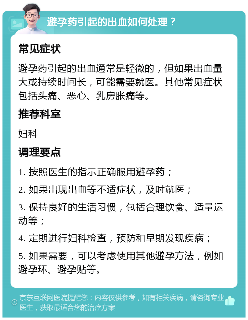 避孕药引起的出血如何处理？ 常见症状 避孕药引起的出血通常是轻微的，但如果出血量大或持续时间长，可能需要就医。其他常见症状包括头痛、恶心、乳房胀痛等。 推荐科室 妇科 调理要点 1. 按照医生的指示正确服用避孕药； 2. 如果出现出血等不适症状，及时就医； 3. 保持良好的生活习惯，包括合理饮食、适量运动等； 4. 定期进行妇科检查，预防和早期发现疾病； 5. 如果需要，可以考虑使用其他避孕方法，例如避孕环、避孕贴等。