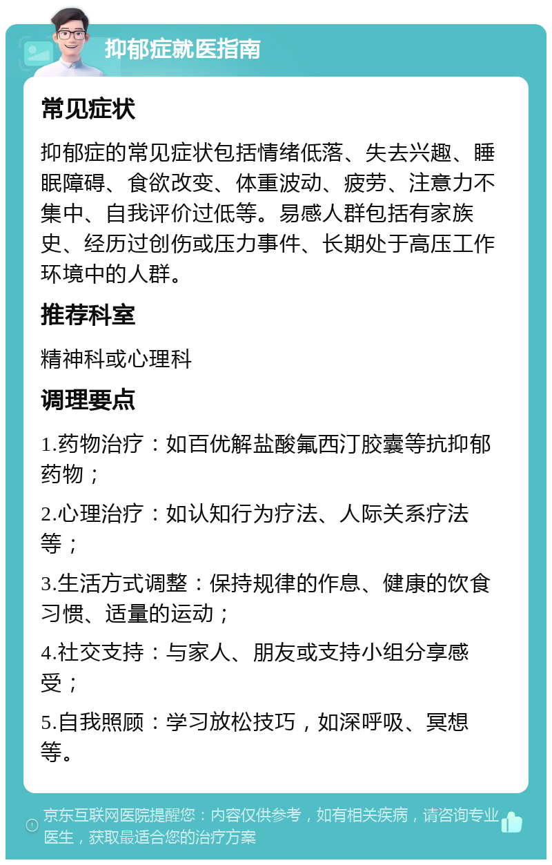 抑郁症就医指南 常见症状 抑郁症的常见症状包括情绪低落、失去兴趣、睡眠障碍、食欲改变、体重波动、疲劳、注意力不集中、自我评价过低等。易感人群包括有家族史、经历过创伤或压力事件、长期处于高压工作环境中的人群。 推荐科室 精神科或心理科 调理要点 1.药物治疗：如百优解盐酸氟西汀胶囊等抗抑郁药物； 2.心理治疗：如认知行为疗法、人际关系疗法等； 3.生活方式调整：保持规律的作息、健康的饮食习惯、适量的运动； 4.社交支持：与家人、朋友或支持小组分享感受； 5.自我照顾：学习放松技巧，如深呼吸、冥想等。