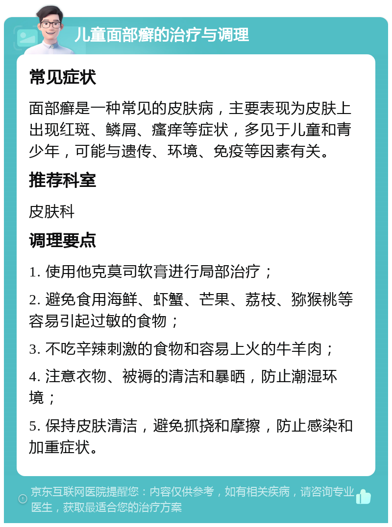 儿童面部癣的治疗与调理 常见症状 面部癣是一种常见的皮肤病，主要表现为皮肤上出现红斑、鳞屑、瘙痒等症状，多见于儿童和青少年，可能与遗传、环境、免疫等因素有关。 推荐科室 皮肤科 调理要点 1. 使用他克莫司软膏进行局部治疗； 2. 避免食用海鲜、虾蟹、芒果、荔枝、猕猴桃等容易引起过敏的食物； 3. 不吃辛辣刺激的食物和容易上火的牛羊肉； 4. 注意衣物、被褥的清洁和暴晒，防止潮湿环境； 5. 保持皮肤清洁，避免抓挠和摩擦，防止感染和加重症状。