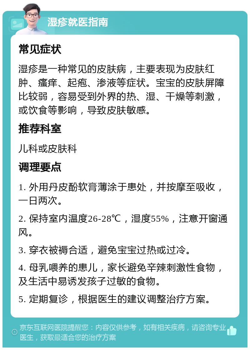 湿疹就医指南 常见症状 湿疹是一种常见的皮肤病，主要表现为皮肤红肿、瘙痒、起疱、渗液等症状。宝宝的皮肤屏障比较弱，容易受到外界的热、湿、干燥等刺激，或饮食等影响，导致皮肤敏感。 推荐科室 儿科或皮肤科 调理要点 1. 外用丹皮酚软膏薄涂于患处，并按摩至吸收，一日两次。 2. 保持室内温度26-28℃，湿度55%，注意开窗通风。 3. 穿衣被褥合适，避免宝宝过热或过冷。 4. 母乳喂养的患儿，家长避免辛辣刺激性食物，及生活中易诱发孩子过敏的食物。 5. 定期复诊，根据医生的建议调整治疗方案。