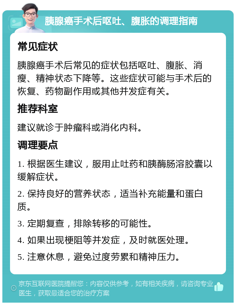 胰腺癌手术后呕吐、腹胀的调理指南 常见症状 胰腺癌手术后常见的症状包括呕吐、腹胀、消瘦、精神状态下降等。这些症状可能与手术后的恢复、药物副作用或其他并发症有关。 推荐科室 建议就诊于肿瘤科或消化内科。 调理要点 1. 根据医生建议，服用止吐药和胰酶肠溶胶囊以缓解症状。 2. 保持良好的营养状态，适当补充能量和蛋白质。 3. 定期复查，排除转移的可能性。 4. 如果出现梗阻等并发症，及时就医处理。 5. 注意休息，避免过度劳累和精神压力。