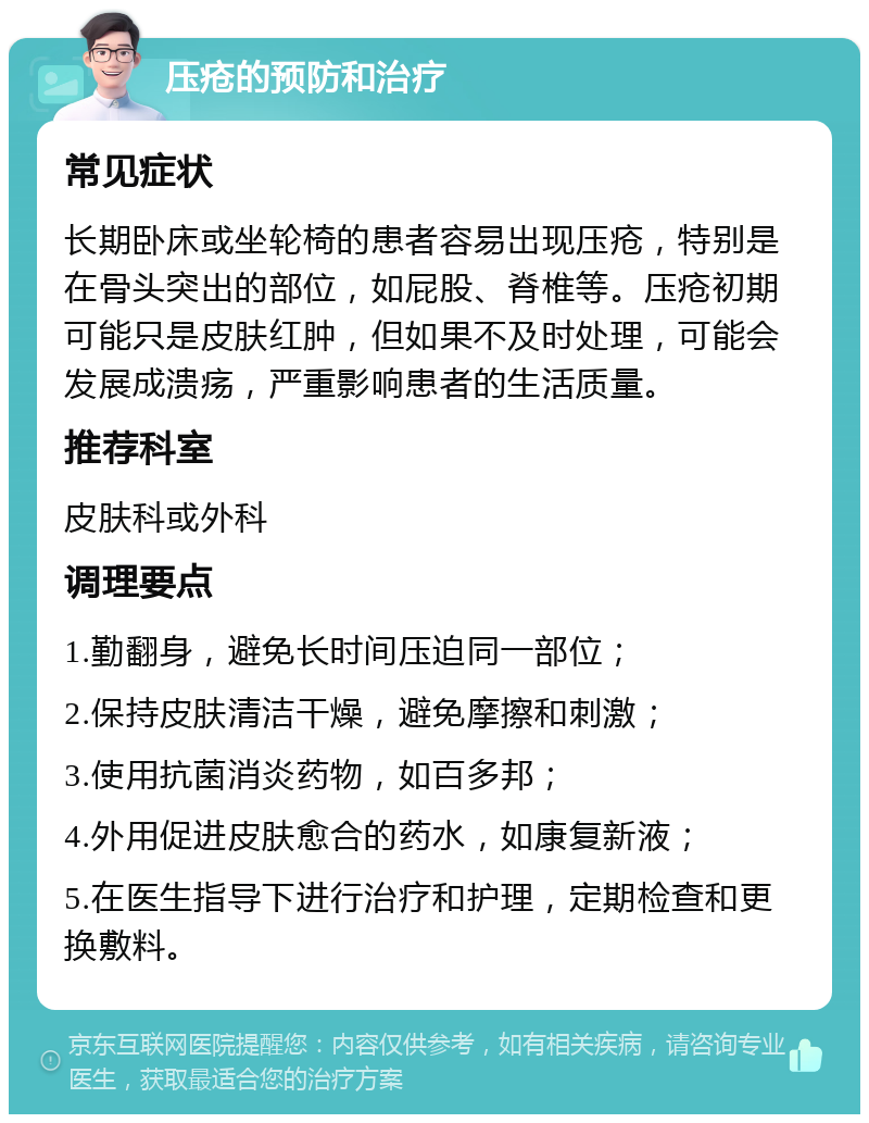 压疮的预防和治疗 常见症状 长期卧床或坐轮椅的患者容易出现压疮，特别是在骨头突出的部位，如屁股、脊椎等。压疮初期可能只是皮肤红肿，但如果不及时处理，可能会发展成溃疡，严重影响患者的生活质量。 推荐科室 皮肤科或外科 调理要点 1.勤翻身，避免长时间压迫同一部位； 2.保持皮肤清洁干燥，避免摩擦和刺激； 3.使用抗菌消炎药物，如百多邦； 4.外用促进皮肤愈合的药水，如康复新液； 5.在医生指导下进行治疗和护理，定期检查和更换敷料。