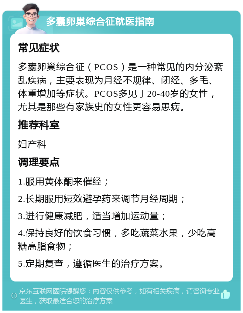 多囊卵巢综合征就医指南 常见症状 多囊卵巢综合征（PCOS）是一种常见的内分泌紊乱疾病，主要表现为月经不规律、闭经、多毛、体重增加等症状。PCOS多见于20-40岁的女性，尤其是那些有家族史的女性更容易患病。 推荐科室 妇产科 调理要点 1.服用黄体酮来催经； 2.长期服用短效避孕药来调节月经周期； 3.进行健康减肥，适当增加运动量； 4.保持良好的饮食习惯，多吃蔬菜水果，少吃高糖高脂食物； 5.定期复查，遵循医生的治疗方案。