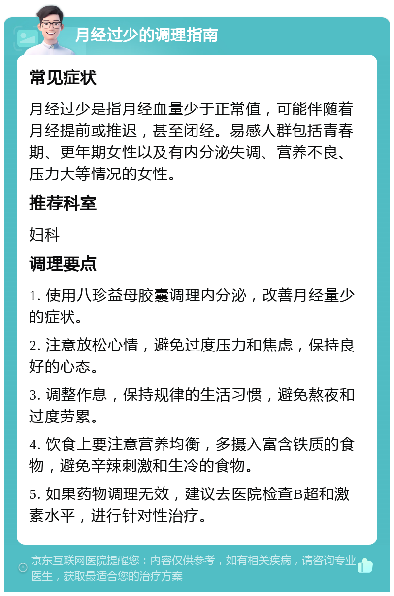 月经过少的调理指南 常见症状 月经过少是指月经血量少于正常值，可能伴随着月经提前或推迟，甚至闭经。易感人群包括青春期、更年期女性以及有内分泌失调、营养不良、压力大等情况的女性。 推荐科室 妇科 调理要点 1. 使用八珍益母胶囊调理内分泌，改善月经量少的症状。 2. 注意放松心情，避免过度压力和焦虑，保持良好的心态。 3. 调整作息，保持规律的生活习惯，避免熬夜和过度劳累。 4. 饮食上要注意营养均衡，多摄入富含铁质的食物，避免辛辣刺激和生冷的食物。 5. 如果药物调理无效，建议去医院检查B超和激素水平，进行针对性治疗。