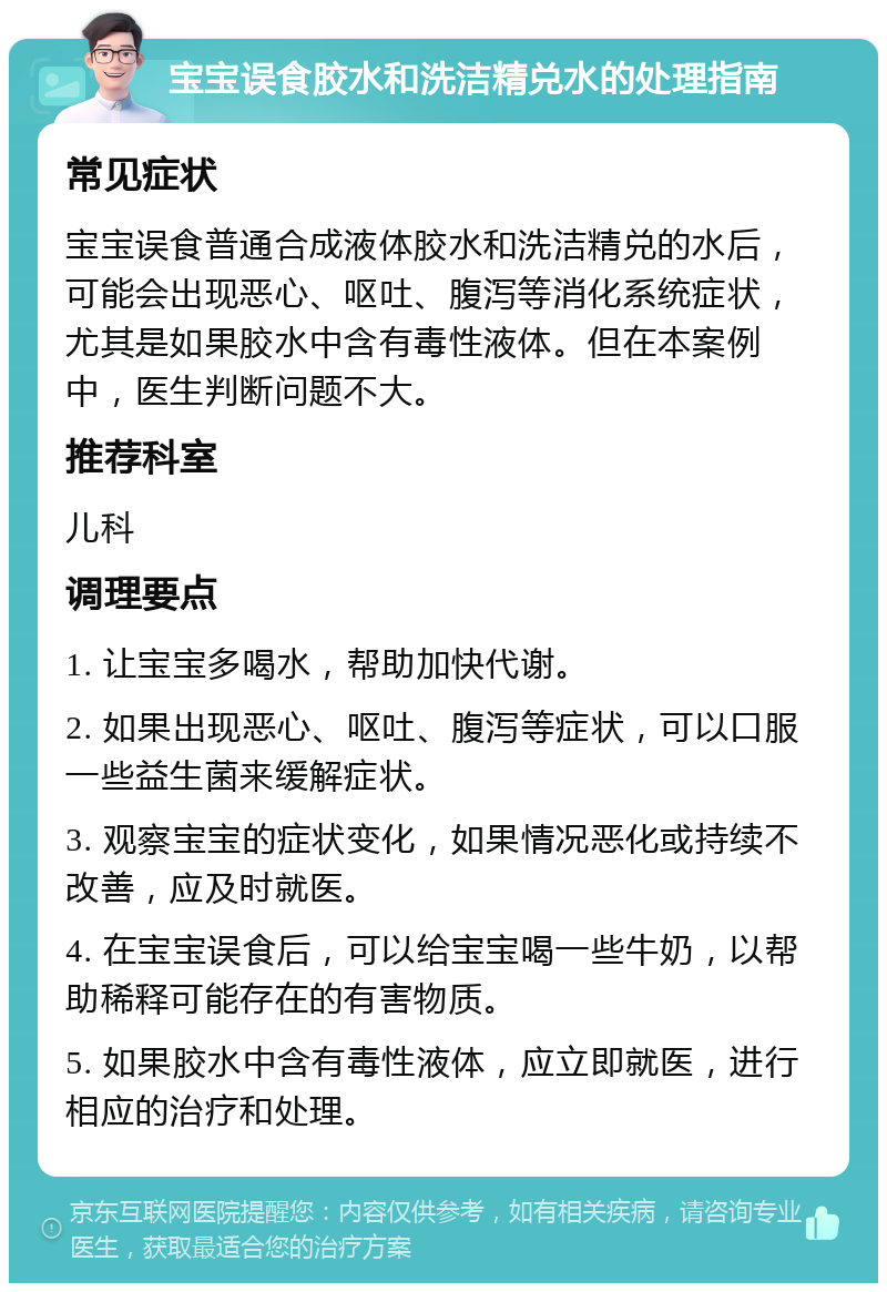 宝宝误食胶水和洗洁精兑水的处理指南 常见症状 宝宝误食普通合成液体胶水和洗洁精兑的水后，可能会出现恶心、呕吐、腹泻等消化系统症状，尤其是如果胶水中含有毒性液体。但在本案例中，医生判断问题不大。 推荐科室 儿科 调理要点 1. 让宝宝多喝水，帮助加快代谢。 2. 如果出现恶心、呕吐、腹泻等症状，可以口服一些益生菌来缓解症状。 3. 观察宝宝的症状变化，如果情况恶化或持续不改善，应及时就医。 4. 在宝宝误食后，可以给宝宝喝一些牛奶，以帮助稀释可能存在的有害物质。 5. 如果胶水中含有毒性液体，应立即就医，进行相应的治疗和处理。