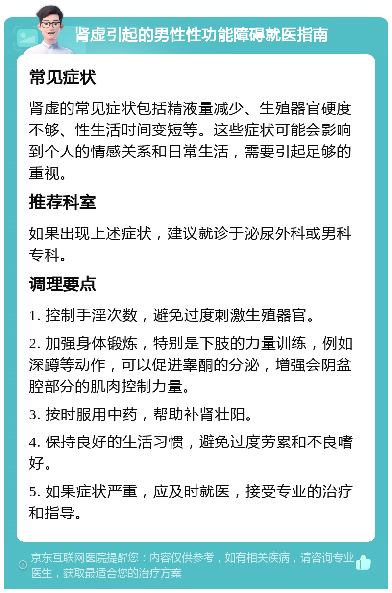 肾虚引起的男性性功能障碍就医指南 常见症状 肾虚的常见症状包括精液量减少、生殖器官硬度不够、性生活时间变短等。这些症状可能会影响到个人的情感关系和日常生活，需要引起足够的重视。 推荐科室 如果出现上述症状，建议就诊于泌尿外科或男科专科。 调理要点 1. 控制手淫次数，避免过度刺激生殖器官。 2. 加强身体锻炼，特别是下肢的力量训练，例如深蹲等动作，可以促进睾酮的分泌，增强会阴盆腔部分的肌肉控制力量。 3. 按时服用中药，帮助补肾壮阳。 4. 保持良好的生活习惯，避免过度劳累和不良嗜好。 5. 如果症状严重，应及时就医，接受专业的治疗和指导。