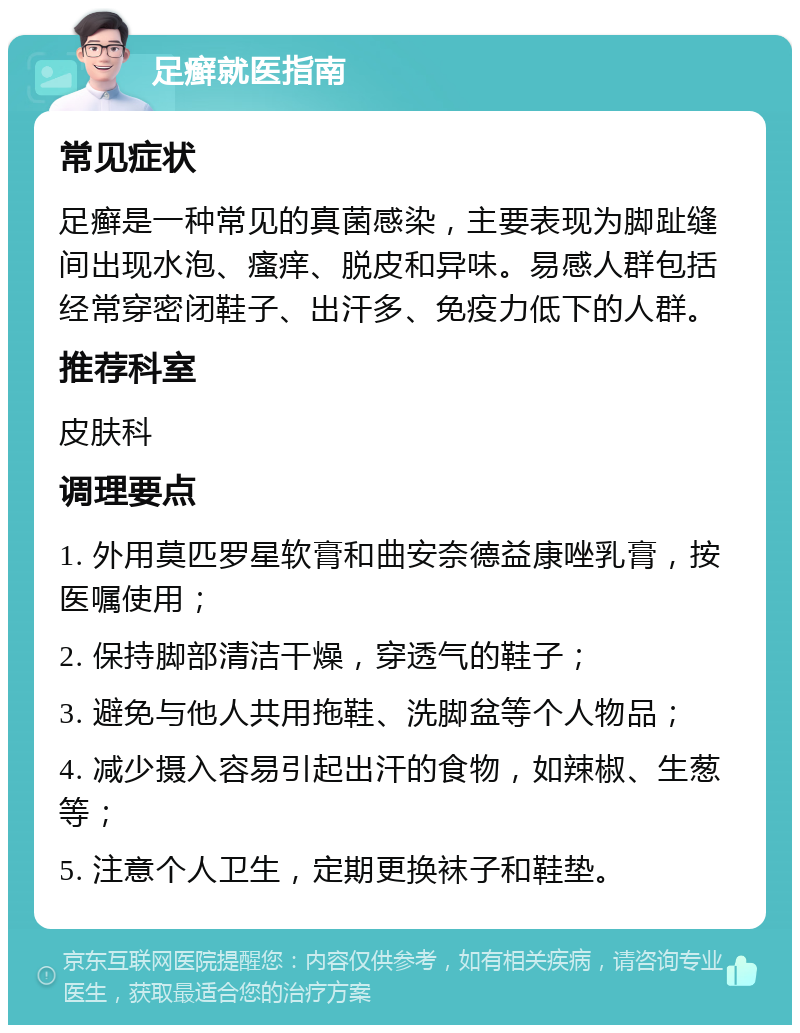 足癣就医指南 常见症状 足癣是一种常见的真菌感染，主要表现为脚趾缝间出现水泡、瘙痒、脱皮和异味。易感人群包括经常穿密闭鞋子、出汗多、免疫力低下的人群。 推荐科室 皮肤科 调理要点 1. 外用莫匹罗星软膏和曲安奈德益康唑乳膏，按医嘱使用； 2. 保持脚部清洁干燥，穿透气的鞋子； 3. 避免与他人共用拖鞋、洗脚盆等个人物品； 4. 减少摄入容易引起出汗的食物，如辣椒、生葱等； 5. 注意个人卫生，定期更换袜子和鞋垫。