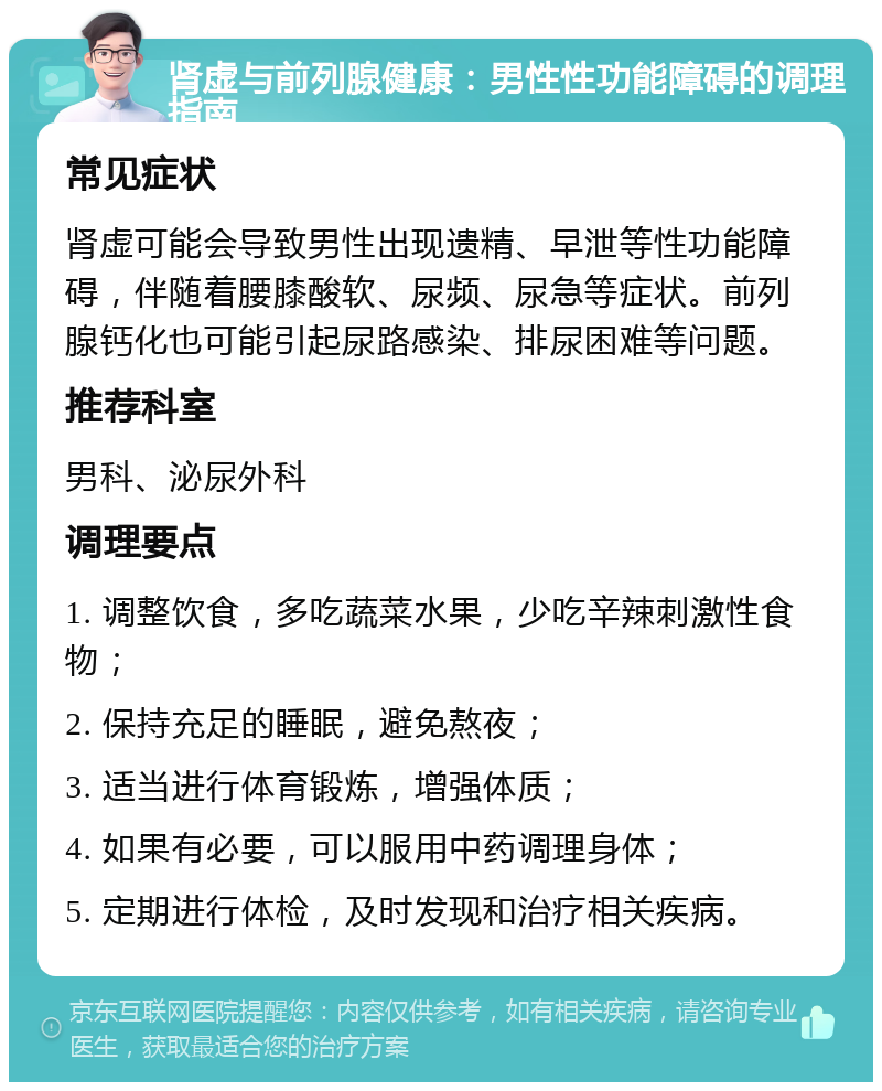 肾虚与前列腺健康：男性性功能障碍的调理指南 常见症状 肾虚可能会导致男性出现遗精、早泄等性功能障碍，伴随着腰膝酸软、尿频、尿急等症状。前列腺钙化也可能引起尿路感染、排尿困难等问题。 推荐科室 男科、泌尿外科 调理要点 1. 调整饮食，多吃蔬菜水果，少吃辛辣刺激性食物； 2. 保持充足的睡眠，避免熬夜； 3. 适当进行体育锻炼，增强体质； 4. 如果有必要，可以服用中药调理身体； 5. 定期进行体检，及时发现和治疗相关疾病。