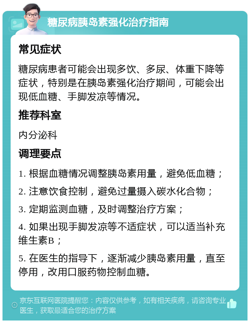 糖尿病胰岛素强化治疗指南 常见症状 糖尿病患者可能会出现多饮、多尿、体重下降等症状，特别是在胰岛素强化治疗期间，可能会出现低血糖、手脚发凉等情况。 推荐科室 内分泌科 调理要点 1. 根据血糖情况调整胰岛素用量，避免低血糖； 2. 注意饮食控制，避免过量摄入碳水化合物； 3. 定期监测血糖，及时调整治疗方案； 4. 如果出现手脚发凉等不适症状，可以适当补充维生素B； 5. 在医生的指导下，逐渐减少胰岛素用量，直至停用，改用口服药物控制血糖。