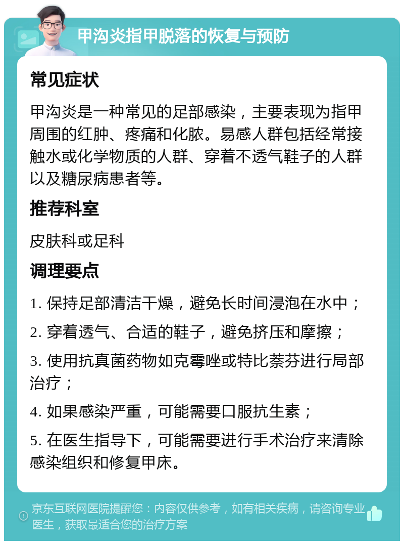 甲沟炎指甲脱落的恢复与预防 常见症状 甲沟炎是一种常见的足部感染，主要表现为指甲周围的红肿、疼痛和化脓。易感人群包括经常接触水或化学物质的人群、穿着不透气鞋子的人群以及糖尿病患者等。 推荐科室 皮肤科或足科 调理要点 1. 保持足部清洁干燥，避免长时间浸泡在水中； 2. 穿着透气、合适的鞋子，避免挤压和摩擦； 3. 使用抗真菌药物如克霉唑或特比萘芬进行局部治疗； 4. 如果感染严重，可能需要口服抗生素； 5. 在医生指导下，可能需要进行手术治疗来清除感染组织和修复甲床。