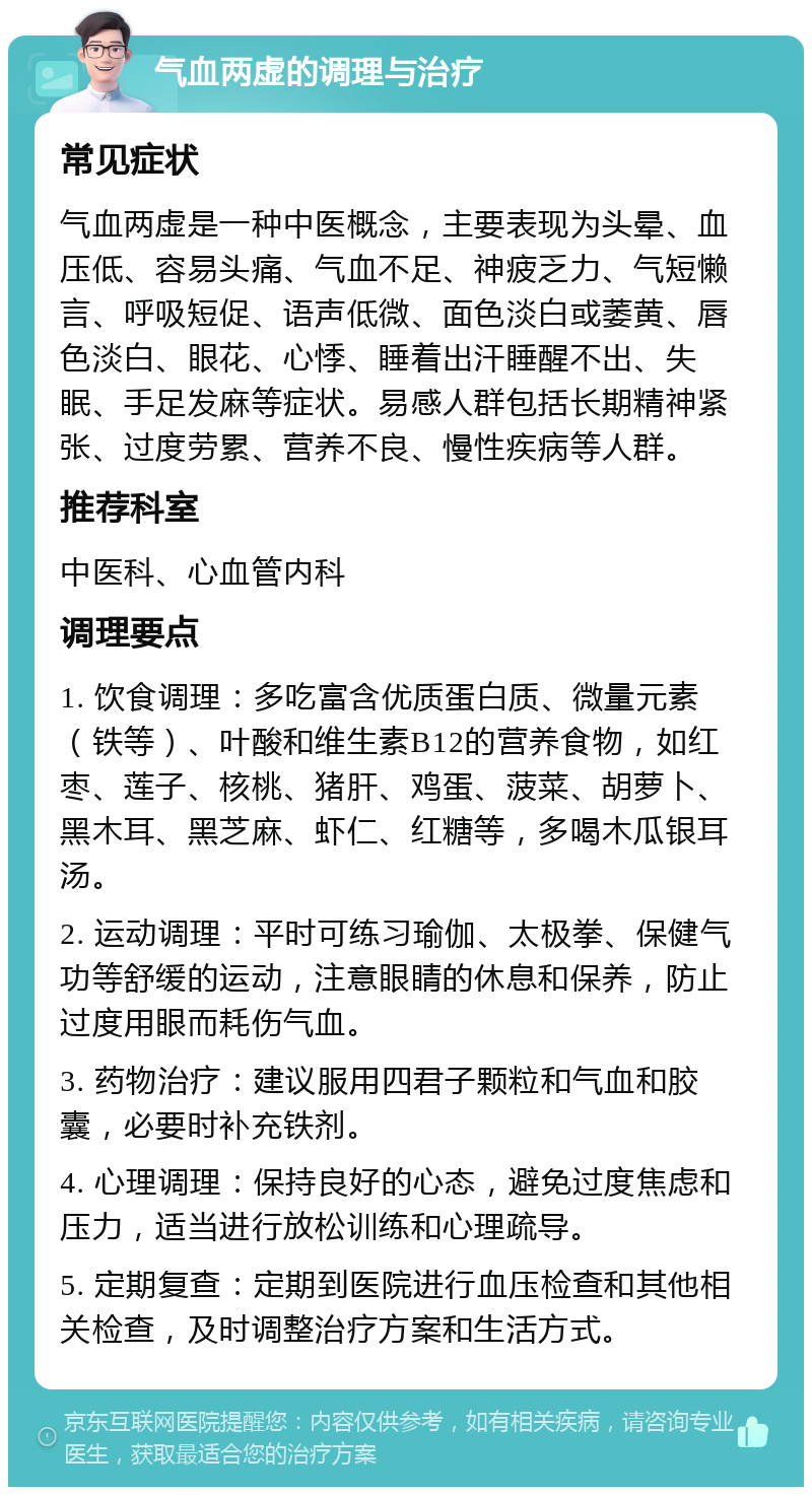 气血两虚的调理与治疗 常见症状 气血两虚是一种中医概念，主要表现为头晕、血压低、容易头痛、气血不足、神疲乏力、气短懒言、呼吸短促、语声低微、面色淡白或萎黄、唇色淡白、眼花、心悸、睡着出汗睡醒不出、失眠、手足发麻等症状。易感人群包括长期精神紧张、过度劳累、营养不良、慢性疾病等人群。 推荐科室 中医科、心血管内科 调理要点 1. 饮食调理：多吃富含优质蛋白质、微量元素（铁等）、叶酸和维生素B12的营养食物，如红枣、莲子、核桃、猪肝、鸡蛋、菠菜、胡萝卜、黑木耳、黑芝麻、虾仁、红糖等，多喝木瓜银耳汤。 2. 运动调理：平时可练习瑜伽、太极拳、保健气功等舒缓的运动，注意眼睛的休息和保养，防止过度用眼而耗伤气血。 3. 药物治疗：建议服用四君子颗粒和气血和胶囊，必要时补充铁剂。 4. 心理调理：保持良好的心态，避免过度焦虑和压力，适当进行放松训练和心理疏导。 5. 定期复查：定期到医院进行血压检查和其他相关检查，及时调整治疗方案和生活方式。