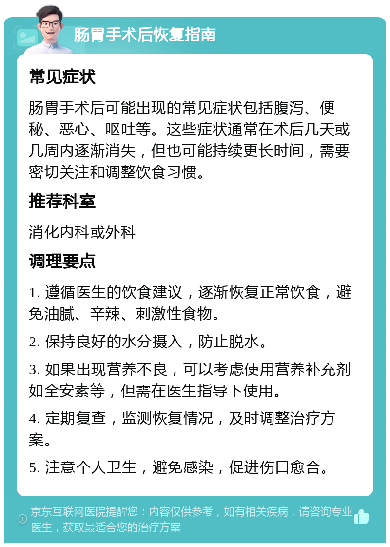 肠胃手术后恢复指南 常见症状 肠胃手术后可能出现的常见症状包括腹泻、便秘、恶心、呕吐等。这些症状通常在术后几天或几周内逐渐消失，但也可能持续更长时间，需要密切关注和调整饮食习惯。 推荐科室 消化内科或外科 调理要点 1. 遵循医生的饮食建议，逐渐恢复正常饮食，避免油腻、辛辣、刺激性食物。 2. 保持良好的水分摄入，防止脱水。 3. 如果出现营养不良，可以考虑使用营养补充剂如全安素等，但需在医生指导下使用。 4. 定期复查，监测恢复情况，及时调整治疗方案。 5. 注意个人卫生，避免感染，促进伤口愈合。