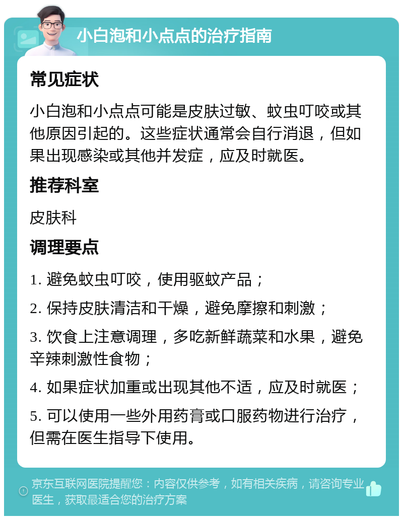 小白泡和小点点的治疗指南 常见症状 小白泡和小点点可能是皮肤过敏、蚊虫叮咬或其他原因引起的。这些症状通常会自行消退，但如果出现感染或其他并发症，应及时就医。 推荐科室 皮肤科 调理要点 1. 避免蚊虫叮咬，使用驱蚊产品； 2. 保持皮肤清洁和干燥，避免摩擦和刺激； 3. 饮食上注意调理，多吃新鲜蔬菜和水果，避免辛辣刺激性食物； 4. 如果症状加重或出现其他不适，应及时就医； 5. 可以使用一些外用药膏或口服药物进行治疗，但需在医生指导下使用。