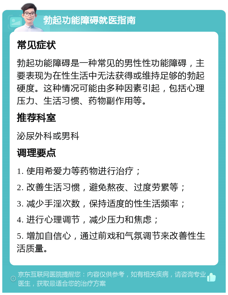 勃起功能障碍就医指南 常见症状 勃起功能障碍是一种常见的男性性功能障碍，主要表现为在性生活中无法获得或维持足够的勃起硬度。这种情况可能由多种因素引起，包括心理压力、生活习惯、药物副作用等。 推荐科室 泌尿外科或男科 调理要点 1. 使用希爱力等药物进行治疗； 2. 改善生活习惯，避免熬夜、过度劳累等； 3. 减少手淫次数，保持适度的性生活频率； 4. 进行心理调节，减少压力和焦虑； 5. 增加自信心，通过前戏和气氛调节来改善性生活质量。