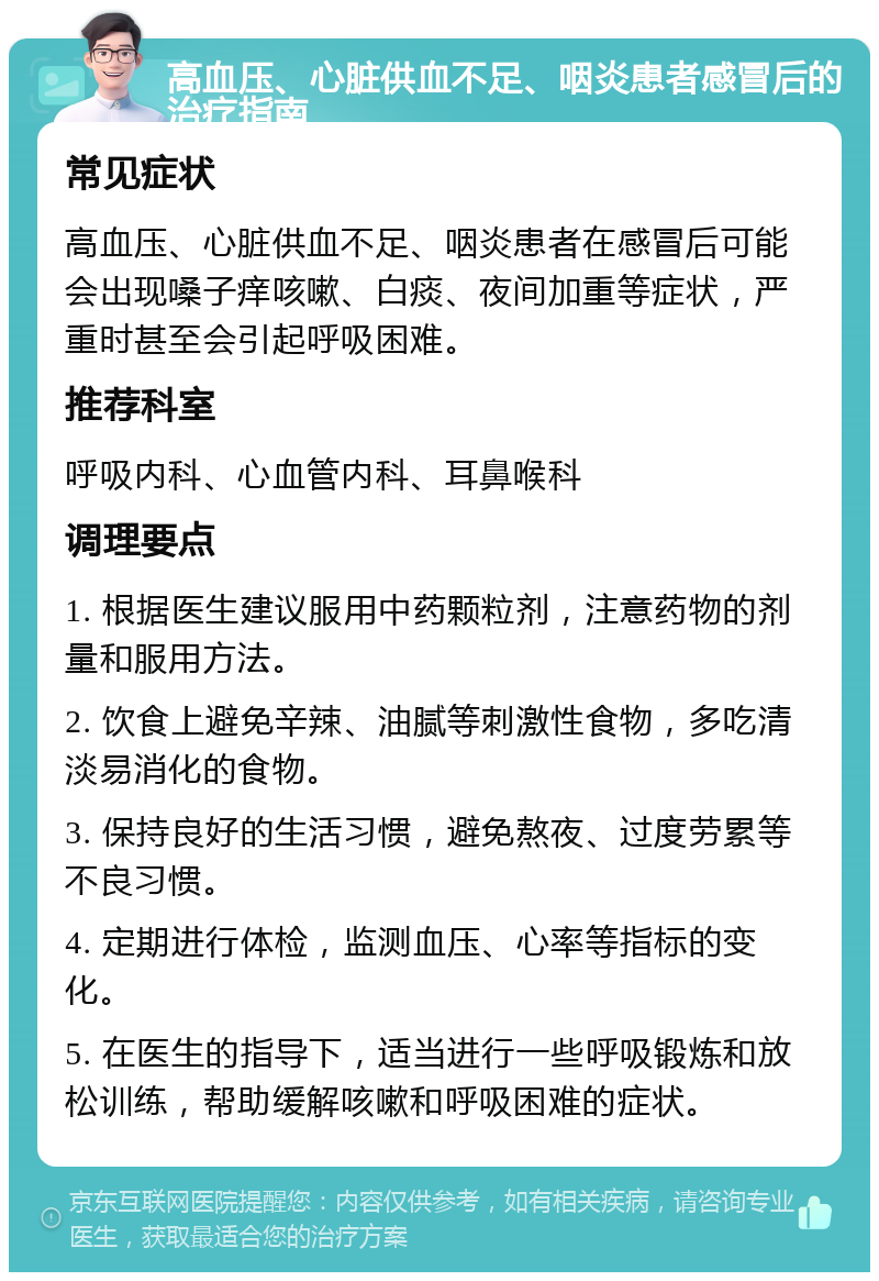 高血压、心脏供血不足、咽炎患者感冒后的治疗指南 常见症状 高血压、心脏供血不足、咽炎患者在感冒后可能会出现嗓子痒咳嗽、白痰、夜间加重等症状，严重时甚至会引起呼吸困难。 推荐科室 呼吸内科、心血管内科、耳鼻喉科 调理要点 1. 根据医生建议服用中药颗粒剂，注意药物的剂量和服用方法。 2. 饮食上避免辛辣、油腻等刺激性食物，多吃清淡易消化的食物。 3. 保持良好的生活习惯，避免熬夜、过度劳累等不良习惯。 4. 定期进行体检，监测血压、心率等指标的变化。 5. 在医生的指导下，适当进行一些呼吸锻炼和放松训练，帮助缓解咳嗽和呼吸困难的症状。