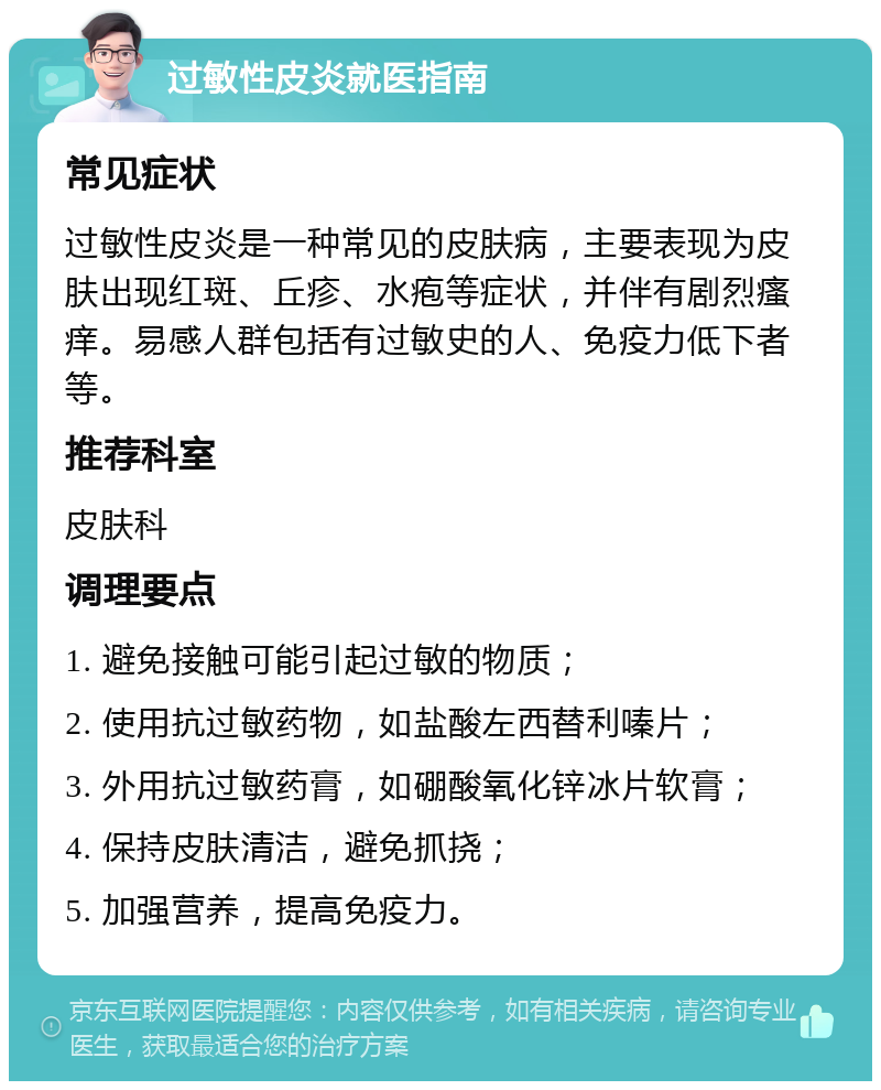 过敏性皮炎就医指南 常见症状 过敏性皮炎是一种常见的皮肤病，主要表现为皮肤出现红斑、丘疹、水疱等症状，并伴有剧烈瘙痒。易感人群包括有过敏史的人、免疫力低下者等。 推荐科室 皮肤科 调理要点 1. 避免接触可能引起过敏的物质； 2. 使用抗过敏药物，如盐酸左西替利嗪片； 3. 外用抗过敏药膏，如硼酸氧化锌冰片软膏； 4. 保持皮肤清洁，避免抓挠； 5. 加强营养，提高免疫力。